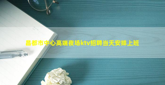 昌都市中心高端夜场ktv招聘当天安排上班